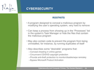 CYBERSECURITY 
ROOTKITS 
• A program designed to conceal a malicious program by 
modifying the user’s operating system, very hard to remove 
• Can keep a process from showing up in the “Processes” list 
in the system’s Task Manager or hide the files that contain 
the malicious program 
• May also contain code to prevent the program from being 
uninstalled, for instance, by running duplicates of itself 
• Also describes some “desirable” programs that: 
– Conceal cheating in online games 
– Circumvent CD/DVD copyright protection 
– Provide anti-theft protection to monitor/disable/wipe remotely 
–Bypass Microsoft Product Activation 
Cybersecurity and Computer Crimes: The Human Element | 19 
 