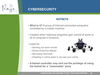 CYBERSECURITY 
BOTNETS 
• What is it? A group of Internet-connected computers 
controlled by a master machine 
• Created when malicious programs gain control of some or 
all of computer’s functions 
• Used for: 
–Sending out spam emails 
– Denial-of-service attacks 
–Recruiting more bots 
– Cheating in online poker (I can see your cards) 
• A botnet controller may rent out the privilege of using 
the botnet for a “reasonable” price 
Cybersecurity and Computer Crimes: The Human Element | 20 
 