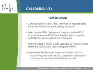 CYBERSECURITY 
RAM SCRAPERS 
• Gets onto point-of-sale (POS) terminals at retailers using 
any of the methods of entry already discussed 
• Searches the RAM (“temporary” memory) on the POS 
terminal, where credit/debit card data is stored in a less 
protected for while it waits to be processed 
• When the data is found, it gets uploaded to remote servers 
where the hackers can read it and profit from it 
• Responsible for the major Target data breach of 2013 
– Hackers may have stolen an HVAC contractor’s credentials in 
order to get through Target’s first layers of security 
Cybersecurity and Computer Crimes: The Human Element | 22 
 
