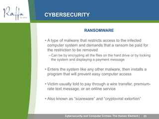 CYBERSECURITY 
RANSOMWARE 
• A type of malware that restricts access to the infected 
computer system and demands that a ransom be paid for 
the restriction to be removed 
– Can be by encrypting all the files on the hard drive or by locking 
the system and displaying a payment message 
• Enters the system like any other malware, then installs a 
program that will prevent easy computer access 
• Victim usually told to pay through a wire transfer, premium-rate 
text message, or an online service 
• Also known as “scareware” and “cryptoviral extortion” 
Cybersecurity and Computer Crimes: The Human Element | 23 
 