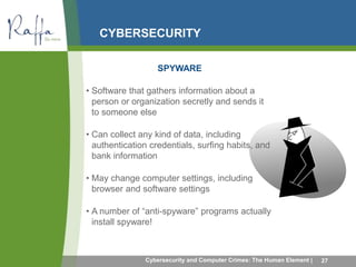 CYBERSECURITY 
SPYWARE 
• Software that gathers information about a 
person or organization secretly and sends it 
to someone else 
• Can collect any kind of data, including 
authentication credentials, surfing habits, and 
bank information 
• May change computer settings, including 
browser and software settings 
• A number of “anti-spyware” programs actually 
install spyware! 
Cybersecurity and Computer Crimes: The Human Element | 27 
 