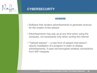 CYBERSECURITY 
ADWARE 
• Software that renders advertisements to generate revenue 
for the creator of the adware 
• Advertisements may pop up at any time when using the 
computer, not necessarily only when surfing the internet 
• “Typhoid adware” – a new form of adware that doesn’t 
require installation of a program in order to display 
advertisements, it uses non-encrypted wireless connections 
from WiFi hotspots 
Cybersecurity and Computer Crimes: The Human Element | 28 
 
