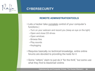 CYBERSECURITY 
REMOTE ADMINISTRATIONTOOLS 
• Lets a hacker take complete control of your computer’s 
functions ( 
–Turn on your webcam and record you (keep an eye on the light) 
–Open and close CD drives 
–Open windows 
– Browse files 
– Play sounds 
–Keylogging 
• Requires basically no technical knowledge, entire online 
forums are devoted to providing the tools for it 
• Some “ratters” claim to just do it “for the thrill,” but some use 
what they find to blackmail victims 
Cybersecurity and Computer Crimes: The Human Element | 29 
 