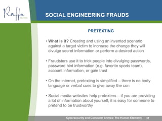 SOCIAL ENGINEERING FRAUDS 
PRETEXTING 
• What is it? Creating and using an invented scenario 
against a target victim to increase the change they will 
divulge secret information or perform a desired action 
• Fraudsters use it to trick people into divulging passwords, 
password hint information (e.g. favorite sports team), 
account information, or gain trust 
• On the internet, pretexting is simplified – there is no body 
language or verbal cues to give away the con 
• Social media websites help pretexters – if you are providing 
a lot of information about yourself, it is easy for someone to 
pretend to be trustworthy 
Cybersecurity and Computer Crimes: The Human Element | 31 
 