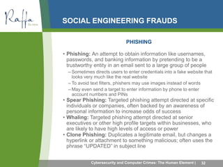SOCIAL ENGINEERING FRAUDS 
PHISHING 
• Phishing: An attempt to obtain information like usernames, 
passwords, and banking information by pretending to be a 
trustworthy entity in an email sent to a large group of people 
– Sometimes directs users to enter credentials into a fake website that 
looks very much like the real website 
– To avoid text filters, phishers may use images instead of words 
– May even send a target to enter information by phone to enter 
account numbers and PINs 
• Spear Phishing: Targeted phishing attempt directed at specific 
individuals or companies, often backed by an awareness of 
personal information to increase odds of success 
• Whaling: Targeted phishing attempt directed at senior 
executives or other high profile targets within businesses, who 
are likely to have high levels of access or power 
• Clone Phishing: Duplicates a legitimate email, but changes a 
hyperlink or attachment to something malicious; often uses the 
phrase “UPDATED” in subject line 
Cybersecurity and Computer Crimes: The Human Element | 32 
 