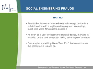 SOCIAL ENGINEERING FRAUDS 
BAITING 
• An attacker leaves an infected external storage device in a 
public location with a legitimate-looking (and interesting) 
label, then waits for a user to access it 
• As soon as a user accesses the storage device, malware is 
installed on the user computer, taking advantage of auto-run 
• Can also be something like a “free iPod” that compromises 
the computers it is used on 
Cybersecurity and Computer Crimes: The Human Element | 36 
 