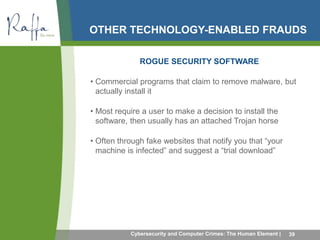 OTHER TECHNOLOGY-ENABLED FRAUDS 
ROGUE SECURITY SOFTWARE 
• Commercial programs that claim to remove malware, but 
actually install it 
• Most require a user to make a decision to install the 
software, then usually has an attached Trojan horse 
• Often through fake websites that notify you that “your 
machine is infected” and suggest a “trial download” 
Cybersecurity and Computer Crimes: The Human Element | 39 
 