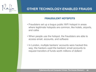 OTHER TECHNOLOGY-ENABLED FRAUDS 
FRAUDULENT HOTSPOTS 
• Fraudsters set up a bogus public WiFi hotspot in areas 
where legitimate hotspots are common, like hotels, airports, 
and cafes 
• When people use the hotspot, the fraudsters are able to 
access email, accounts, and software 
• In London, multiple bankers’ accounts were hacked this 
way; the hackers used the bankers’ email accounts to 
request transfers of funds worth millions of dollars! 
Cybersecurity and Computer Crimes: The Human Element | 40 
 