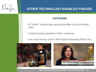 OTHER TECHNOLOGY-ENABLED FRAUDS 
CATFISHING 
• A “catfish” creates fake personal profiles on social media 
sites 
• Used to pursue deceptive online romances 
• The most famous victim: Notre Dame linebacker Manti Te’o 
Cybersecurity and Computer Crimes: The Human Element | 42 
 