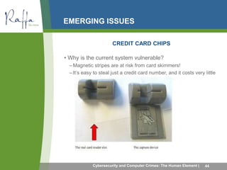 EMERGING ISSUES 
CREDIT CARD CHIPS 
• Why is the current system vulnerable? 
–Magnetic stripes are at risk from card skimmers! 
– It’s easy to steal just a credit card number, and it costs very little 
money to construct a magnetic stripe card 
Cybersecurity and Computer Crimes: The Human Element | 44 
 