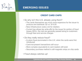 EMERGING ISSUES 
CREDIT CARD CHIPS 
• So why isn’t the U.S. already using them? 
– The cards themselves are much more expensive for the issuer to 
produce and distribute: $2 vs. $15-20 
–New infrastructure costs a lot for retailers 
– Current law allows tax write-offs for the issuer for portion of fraud 
losses (50%), the rest are generally passed along to customers 
through fees and service charges 
• Do they really reduce fraud? 
– In-store fraud plummeted in the U.K. when the cards were first 
introduced 
– Card-not-present transactions still occur 
– More complex equivalents to card readers still exist 
–Secondary purchase method is still magnetic strips on chip cards 
• Fraud always catches up! 
Cybersecurity and Computer Crimes: The Human Element | 45 
 