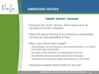 EMERGING ISSUES 
“SMART DEVICE” HACKING 
• Everyone has “smart” phones, which means we’re all 
carrying around tiny computers 
• We’re not used to thinking of our phones as a vulnerability, 
but they are very susceptible to fraud 
• Why is your phone such a target? 
–You probably use it for business and personal matters, so it could 
have data that impacts both 
– It’s easy to hide malware in an application download 
–A controlled phone can send premium text messages 
– Automatic connections to public wi-fi makes you vulnerable 
• Smartphone-related identity theft is on the rise! 
Cybersecurity and Computer Crimes: The Human Element | 46 
 