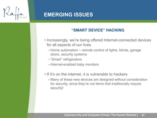 EMERGING ISSUES 
“SMART DEVICE” HACKING 
• Increasingly, we’re being offered Internet-connected devices 
for all aspects of our lives 
–Home automation – remote control of lights, blinds, garage 
doors, security systems 
– “Smart” refrigerators 
– Internet-enabled baby monitors 
• If it’s on the internet, it is vulnerable to hackers 
–Many of these new devices are designed without consideration 
for security, since they’re not items that traditionally require 
security! 
Cybersecurity and Computer Crimes: The Human Element | 47 
 