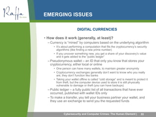 EMERGING ISSUES 
DIGITAL CURRENCIES 
• How does it work (generally, at least)? 
– Currency is “mined” by computers based on the underlying algorithm 
• It’s about performing a computation that fits the cryptocurrency’s security 
algorithms (like finding a new prime number) 
• If you uncover something new, you get a share of your discovery’s value 
and it gets added to the “public ledger” 
– Pseudonymous wallet – an ID that only you know that stores your 
cryptocurrency, either local or online 
• One person can have many wallets, to maintain greater anonymity 
• Cryptocurrency exchanges generally don’t want to know who you really 
are, they don’t function like banks 
• Taking your wallet offline is called “cold storage” and is meant to protect it 
from theft, but the computer device used to store it is still physically 
vulnerable to damage or theft (you can have backups) 
– Public ledger – a fully public list of all transactions that have ever 
occurred, published with wallet IDs only 
– To make a transfer, you tell your business partner your wallet, and 
they use an exchange to send you the requested funds 
Cybersecurity and Computer Crimes: The Human Element | 55 
 