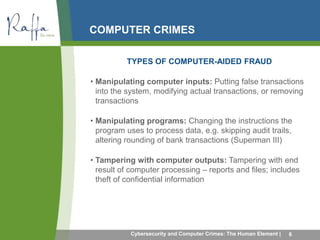 COMPUTER CRIMES 
TYPES OF COMPUTER-AIDED FRAUD 
• Manipulating computer inputs: Putting false transactions 
into the system, modifying actual transactions, or removing 
transactions 
• Manipulating programs: Changing the instructions the 
program uses to process data, e.g. skipping audit trails, 
altering rounding of bank transactions (Superman III) 
• Tampering with computer outputs: Tampering with end 
result of computer processing – reports and files; includes 
theft of confidential information 
Cybersecurity and Computer Crimes: The Human Element | 6 
 