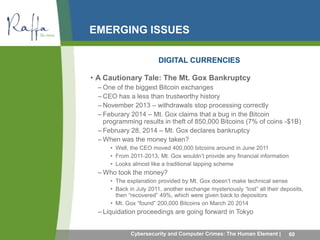 EMERGING ISSUES 
DIGITAL CURRENCIES 
• A Cautionary Tale: The Mt. Gox Bankruptcy 
– One of the biggest Bitcoin exchanges 
– CEO has a less than trustworthy history 
– November 2013 – withdrawals stop processing correctly 
– Feburary 2014 – Mt. Gox claims that a bug in the Bitcoin 
programming results in theft of 850,000 Bitcoins (7% of coins -$1B) 
– February 28, 2014 – Mt. Gox declares bankruptcy 
–When was the money taken? 
• Well, the CEO moved 400,000 bitcoins around in June 2011 
• From 2011-2013, Mt. Gox wouldn’t provide any financial information 
• Looks almost like a traditional lapping scheme 
–Who took the money? 
• The explanation provided by Mt. Gox doesn’t make technical sense 
• Back in July 2011, another exchange mysteriously “lost” all their deposits, 
then “recovered” 49%, which were given back to depositors 
• Mt. Gox “found” 200,000 Bitcoins on March 20 2014 
– Liquidation proceedings are going forward in Tokyo 
Cybersecurity and Computer Crimes: The Human Element | 60 
 