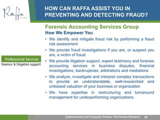HOW CAN RAFFA ASSIST YOU IN 
PREVENTING AND DETECTING FRAUD? 
Forensic Accounting Services Group 
How We Empower You 
• We identify and mitigate fraud risk by performing a fraud 
risk assessment 
• We provide fraud investigations if you are, or suspect you 
are, a victim of fraud 
• We provide litigation support, expert testimony and forensic 
accounting services in business disputes, financial 
investigations, bankruptcies, arbitrations and mediations 
• We analyze, investigate and interpret complex transactions 
to provide an understandable, well-researched and 
unbiased valuation of your business or organization 
• We have expertise in restructuring and turnaround 
management for underperforming organizations 
Cybersecurity and Computer Crimes: The Human Element | 66 
 