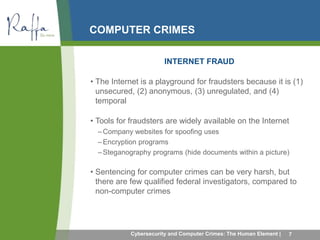 COMPUTER CRIMES 
INTERNET FRAUD 
• The Internet is a playground for fraudsters because it is (1) 
unsecured, (2) anonymous, (3) unregulated, and (4) 
temporal 
• Tools for fraudsters are widely available on the Internet 
–Company websites for spoofing uses 
–Encryption programs 
– Steganography programs (hide documents within a picture) 
• Sentencing for computer crimes can be very harsh, but 
there are few qualified federal investigators, compared to 
non-computer crimes 
Cybersecurity and Computer Crimes: The Human Element | 7 
 