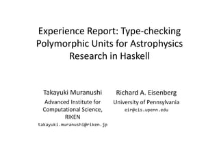 Experience Report: Type‐checking 
Polymorphic Units for Astrophysics 
Research in Haskell 
Takayuki Muranushi 
Advanced Institute for 
Computational Science, 
RIKEN 
takayuki.muranushi@riken.jp 
Richard A. Eisenberg 
University of Pennsylvania 
eir@cis.upenn.edu 
 