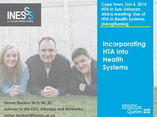 Incorporating 
HTA into 
Health 
Systems 
Reiner Banken M.D. M. SC. 
Advisor to the CEO, Alliances and Networks 
reiner.banken@inesss.qc.ca 
Cape Town, Oct 4, 2014 
HTA in Sub-Saharan 
Africa meeting: Use of 
HTA in Health Systems 
strengthening 
 