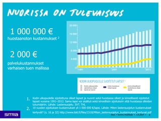 1 000 000 € 
huostaanoton kustannukset 2 
2 000 € 
palvelukustannukset 
varhaisen tuen mallissa 
1. Kodin ulkopuolelle sijoitettuna olleet lapset ja nuoret sekä huostassa olleet ja kiireellisesti sijoitetut 
lapset vuosina 1991–2012. Sama lapsi voi sisältyä sekä kiireellisiin sijoituksiin että huostassa olleiden 
lukumääriin. Lähde: Lastensuojelu. SVT. THL 
2. 10 vuoden sijoituksen kustannukset yli 1 000 000 €/lapsi. Lähde: Miten lastensuojelun kustannukset 
kertyvät? (s. 16 ja 32) http://www.lskl.fi/files/1518/Miten_lastensuojelun_kustannukset_kertyvat.pdf 
8 
Sitra • Kimmo Haahkola • 4.9.2014 • 
 