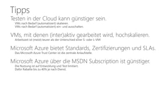 Tipps 
Testen in der Cloud kann günstiger sein. 
VMs nach Bedarf (automatisiert) skalieren. 
VMs nach Bedarf (automatisiert) ein- und ausschalten. 
VMs, mit denen (inter)aktiv gearbeitet wird, hochskalieren. 
Arbeitszeit ist (meist) teurer als der Unterschied einer S- oder L-VM! 
Microsoft Azure bietet Standards, Zertifizierungen und SLAs. 
Das Microsoft Azure Trust Center ist die zentrale Anlaufstelle. 
Microsoft Azure über die MSDN Subscription ist günstiger. 
Die Nutzung ist auf Entwicklung und Test limitiert. 
Dafür Rabatte bis zu 40% je nach Dienst. 
 