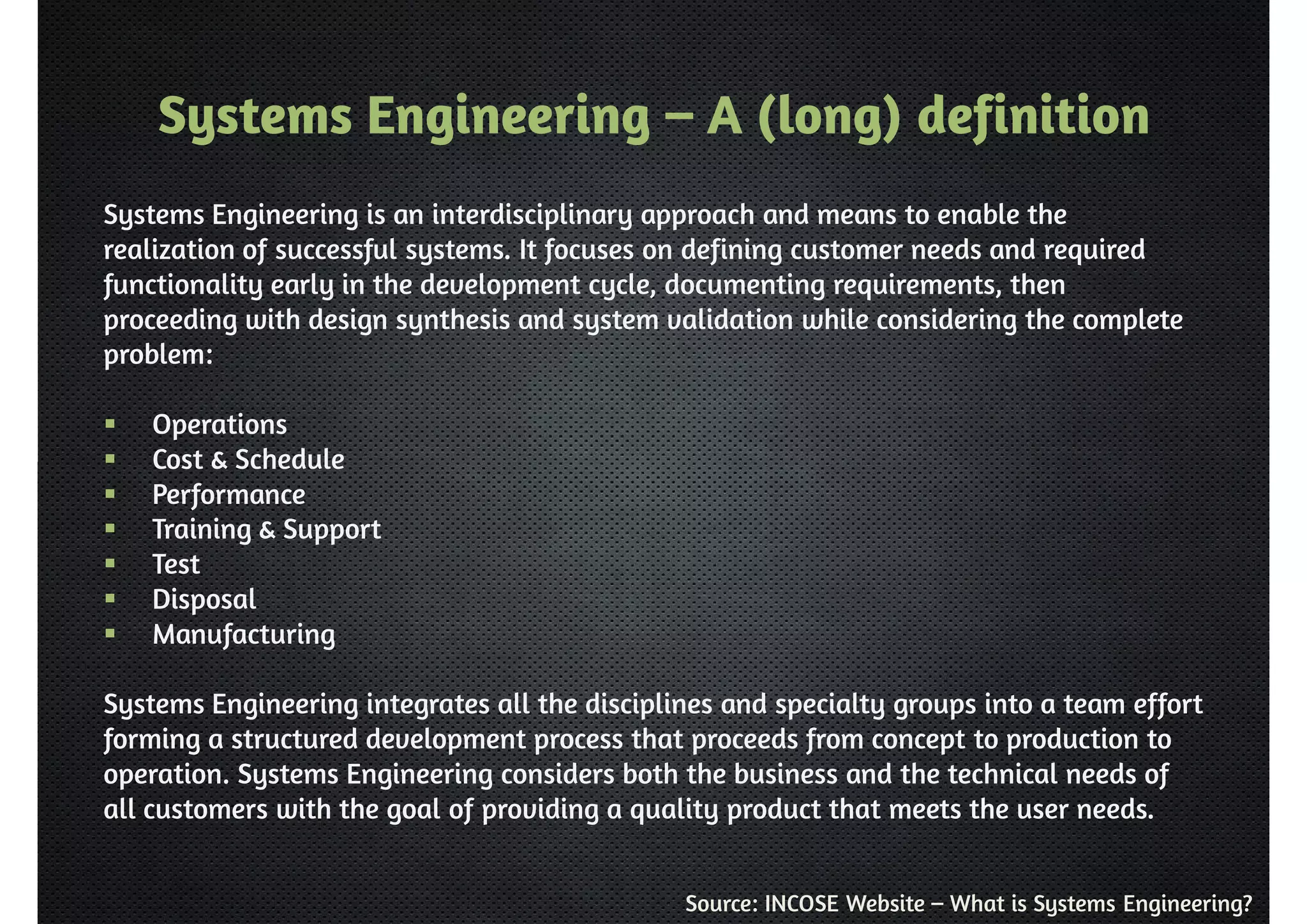 Systems Engineering – A (long) definition 
Systems Engineering is an interdisciplinary approach and means to enable the 
realization of successful systems. It focuses on defining customer needs and required 
functionality early in the development cycle, documenting requirements, then 
proceeding with design synthesis and system validation while considering the complete 
problem: 
Source: INCOSE Website – What is Systems Engineering? 
 Operations 
 Cost  Schedule 
 Performance 
 Training  Support 
 Test 
 Disposal 
 Manufacturing 
Systems Engineering integrates all the disciplines and specialty groups into a team effort 
forming a structured development process that proceeds from concept to production to 
operation. Systems Engineering considers both the business and the technical needs of 
all customers with the goal of providing a quality product that meets the user needs. 
 