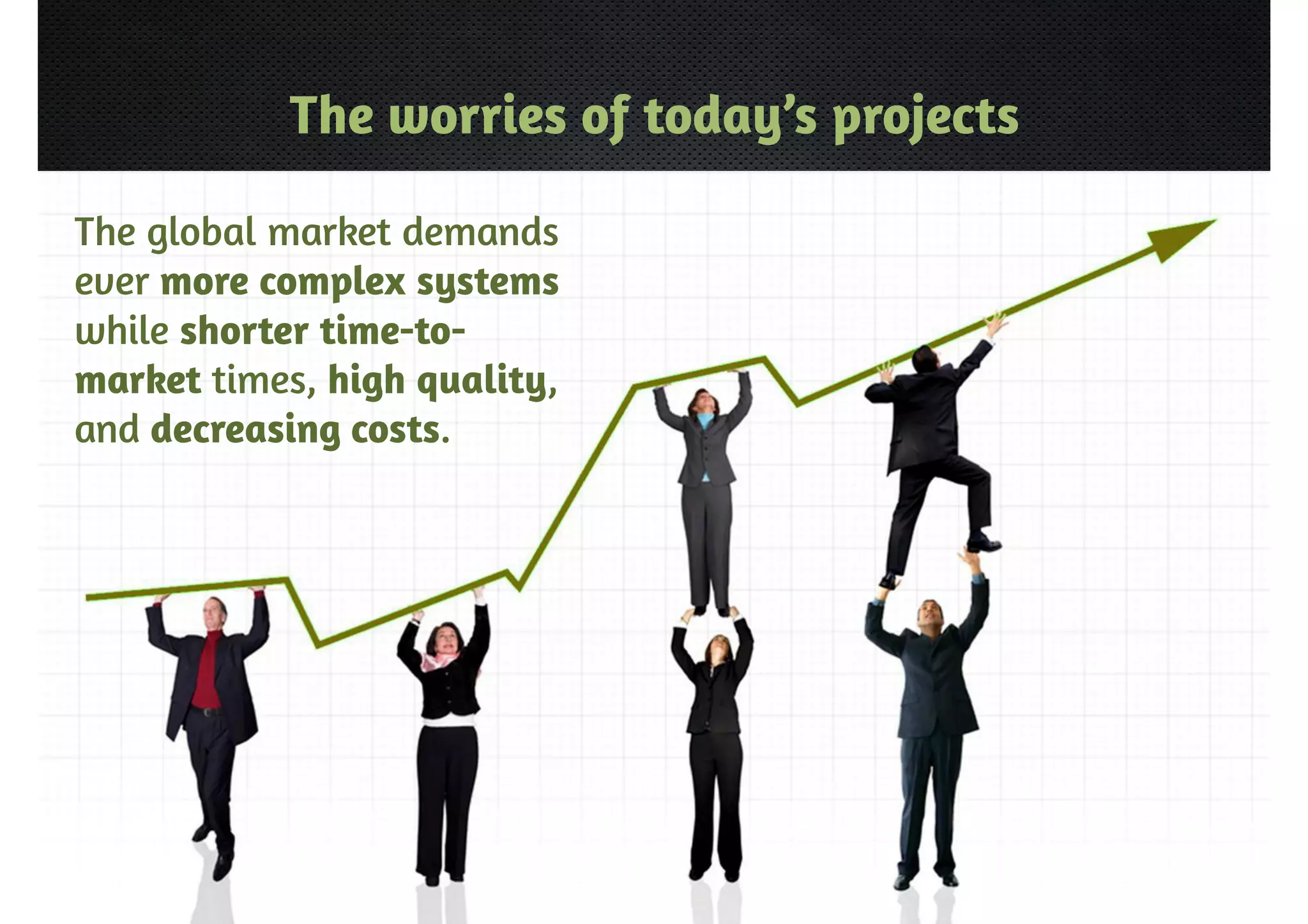 The worries of today’s projects 
The global market demands 
ever more complex systems 
while shorter time-to-market 
times, high quality, 
and decreasing costs. 
 