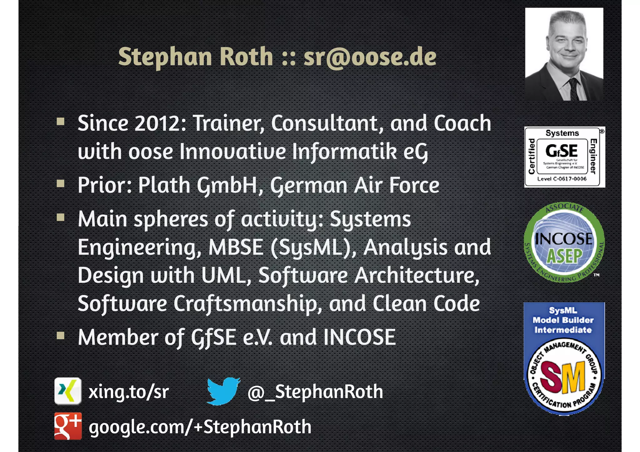 Stephan Roth :: sr@oose.de 
 Since 2012: Trainer, Consultant, and Coach 
with oose Innovative Informatik eG 
 Prior: Plath GmbH, German Air Force 
 Main spheres of activity: Systems 
Engineering, MBSE (SysML), Analysis and 
Design with UML, Software Architecture, 
Software Craftsmanship, and Clean Code 
 Member of GfSE e.V. and INCOSE 
@_StephanRoth 
xing.to/sr 
google.com/+StephanRoth 
 