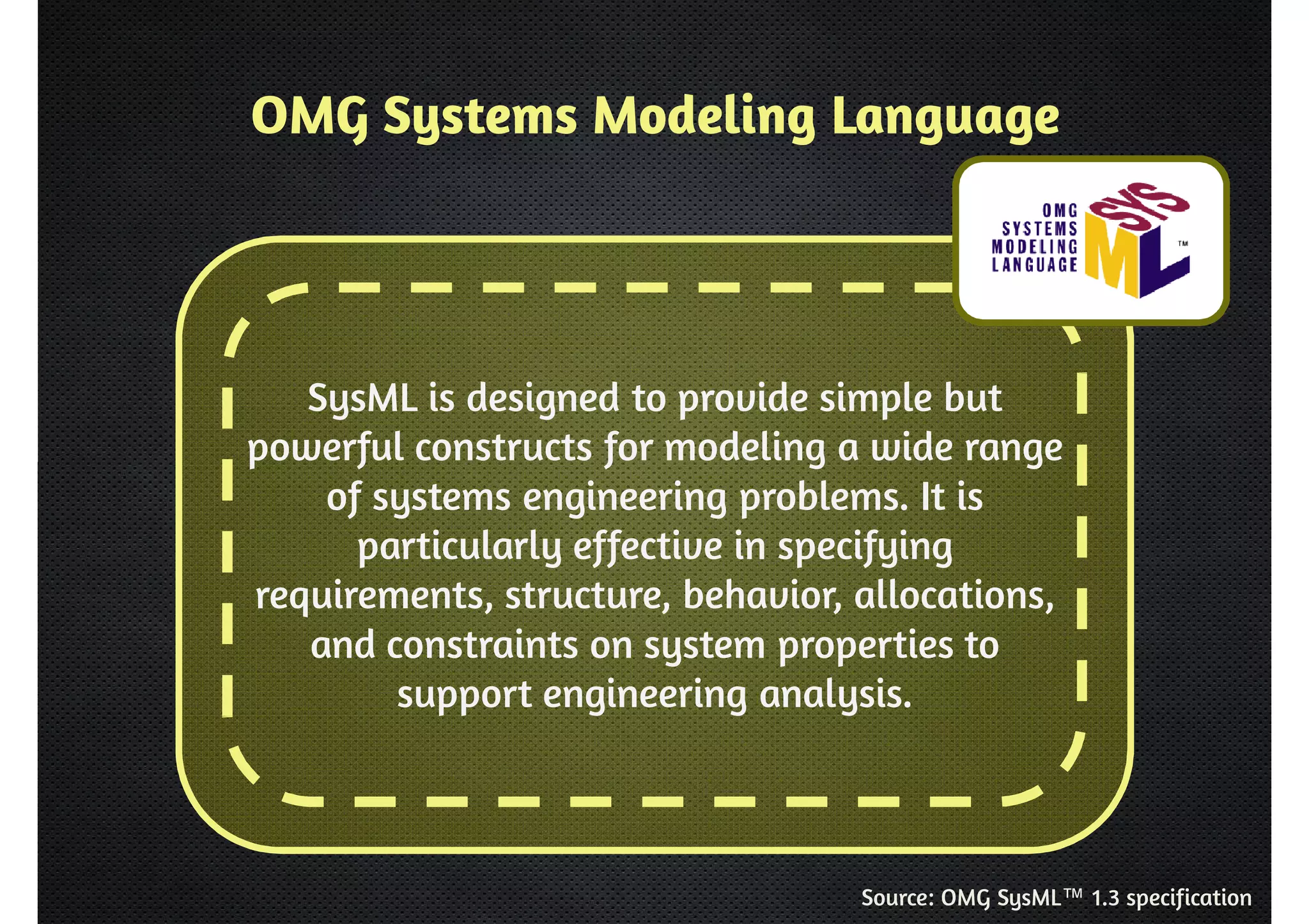 OMG Systems Modeling Language 
SysML is designed to provide simple but 
powerful constructs for modeling a wide range 
of systems engineering problems. It is 
particularly effective in specifying 
requirements, structure, behavior, allocations, 
and constraints on system properties to 
support engineering analysis. 
Source: OMG SysML™ 1.3 specification 
 