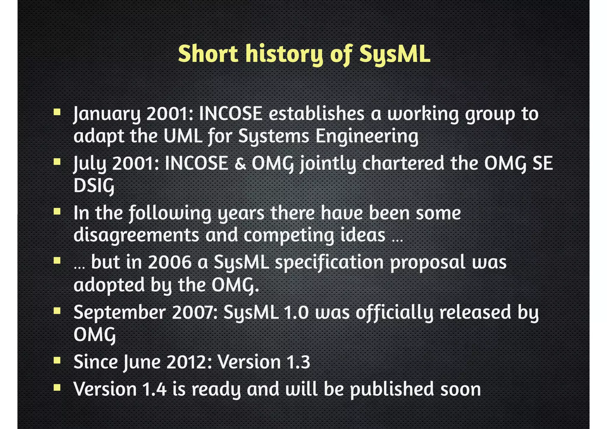 Short history of SysML 
 January 2001: INCOSE establishes a working group to 
adapt the UML for Systems Engineering 
 July 2001: INCOSE  OMG jointly chartered the OMG SE 
DSIG 
 In the following years there have been some 
disagreements and competing ideas … 
 … but in 2006 a SysML specification proposal was 
adopted by the OMG. 
 September 2007: SysML 1.0 was officially released by 
OMG 
 Since June 2012: Version 1.3 
 Version 1.4 is ready and will be published soon 
 
