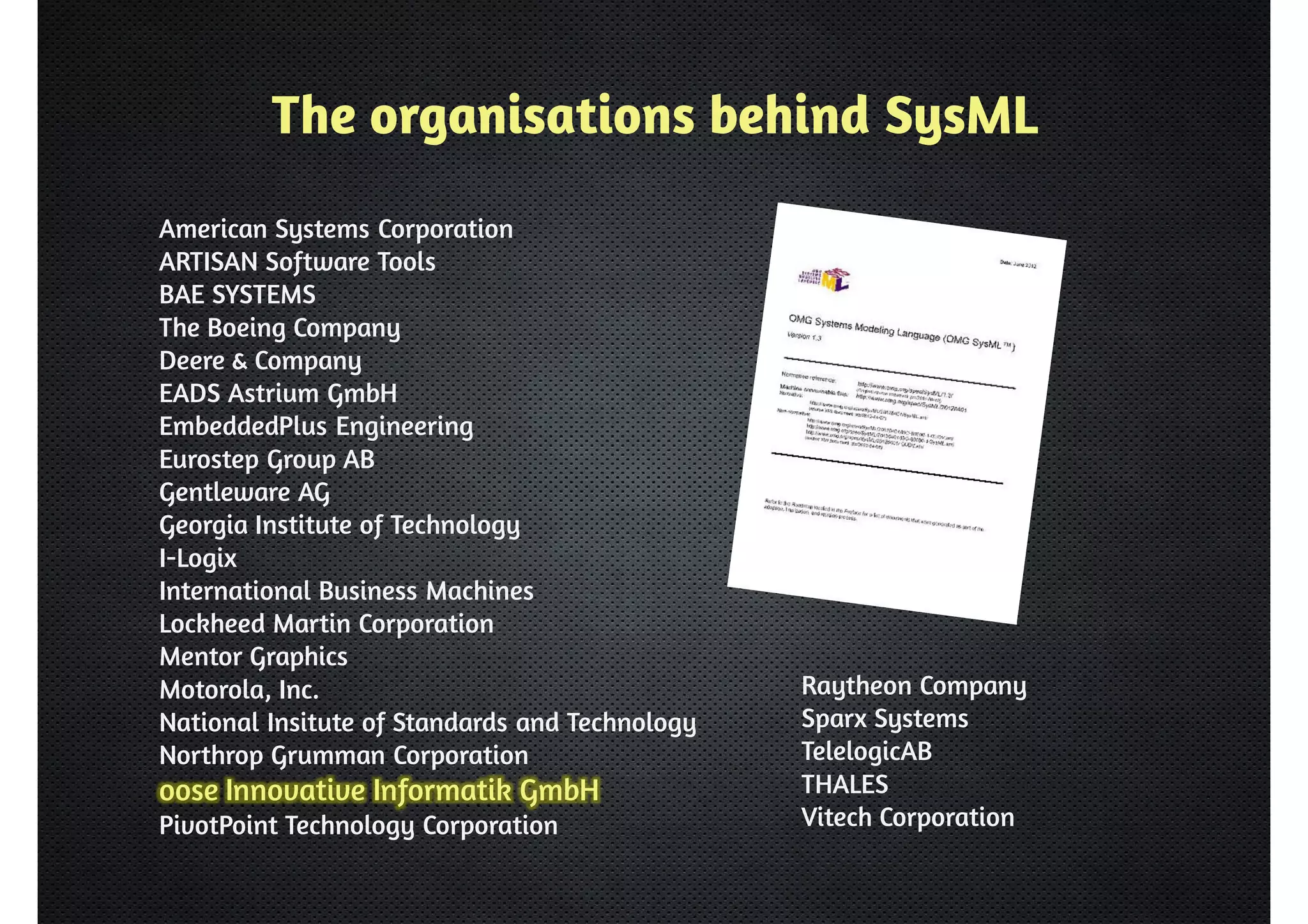 The organisations behind SysML 
American Systems Corporation 
ARTISAN Software Tools 
BAE SYSTEMS 
The Boeing Company 
Deere  Company 
EADS Astrium GmbH 
EmbeddedPlus Engineering 
Eurostep Group AB 
Gentleware AG 
Georgia Institute of Technology 
I-Logix 
International Business Machines 
Lockheed Martin Corporation 
Mentor Graphics 
Motorola, Inc. 
National Insitute of Standards and Technology 
Northrop Grumman Corporation 
oose Innovative Informatik GmbH 
PivotPoint Technology Corporation 
Raytheon Company 
Sparx Systems 
TelelogicAB 
THALES 
Vitech Corporation 
 