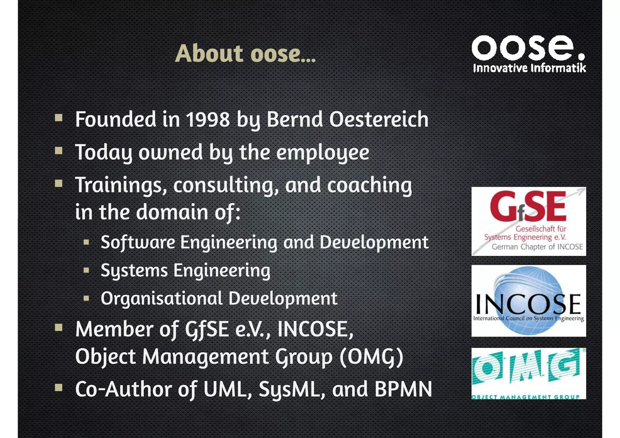 About oose… 
 Founded in 1998 by Bernd Oestereich 
 Today owned by the employee 
 Trainings, consulting, and coaching 
in the domain of: 
 Software Engineering and Development 
 Systems Engineering 
 Organisational Development 
 Member of GfSE e.V., INCOSE, 
Object Management Group (OMG) 
 Co-Author of UML, SysML, and BPMN 
 