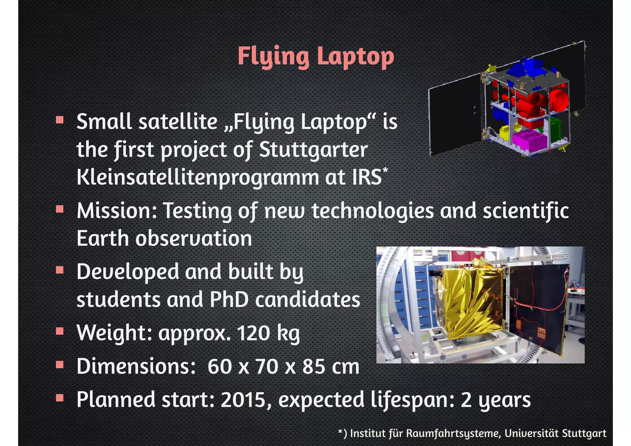 Flying Laptop 
 Small satellite „Flying Laptop“ is 
the first project of Stuttgarter 
Kleinsatellitenprogramm at IRS* 
 Mission: Testing of new technologies and scientific 
Earth observation 
 Developed and built by 
students and PhD candidates 
 Weight: approx. 120 kg 
 Dimensions: 60 x 70 x 85 cm 
 Planned start: 2015, expected lifespan: 2 years 
*) Institut für Raumfahrtsysteme, Universität Stuttgart 
 