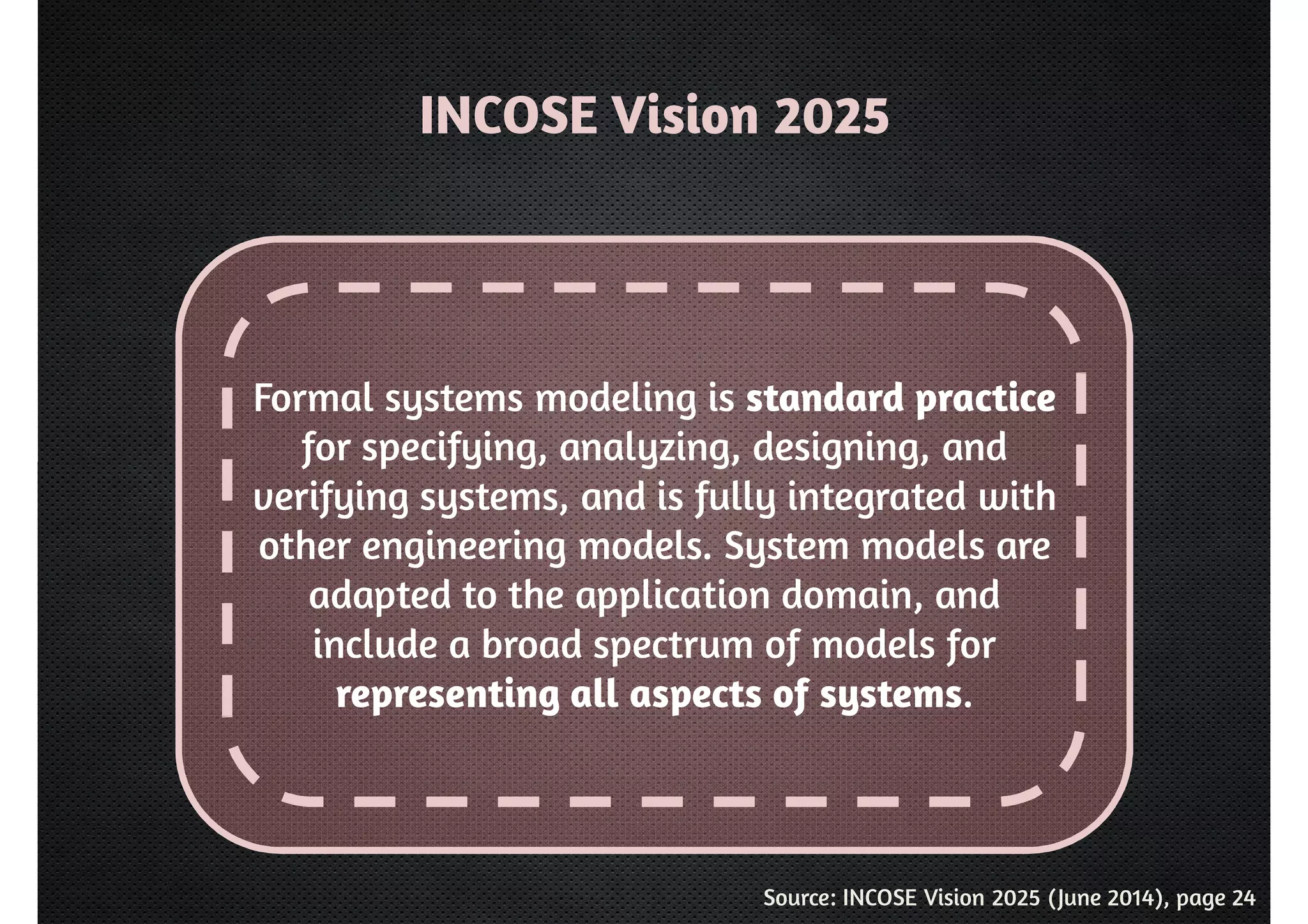 INCOSE Vision 2025 
Formal systems modeling is standard practice 
for specifying, analyzing, designing, and 
verifying systems, and is fully integrated with 
other engineering models. System models are 
adapted to the application domain, and 
include a broad spectrum of models for 
representing all aspects of systems. 
Source: INCOSE Vision 2025 (June 2014), page 24 
 