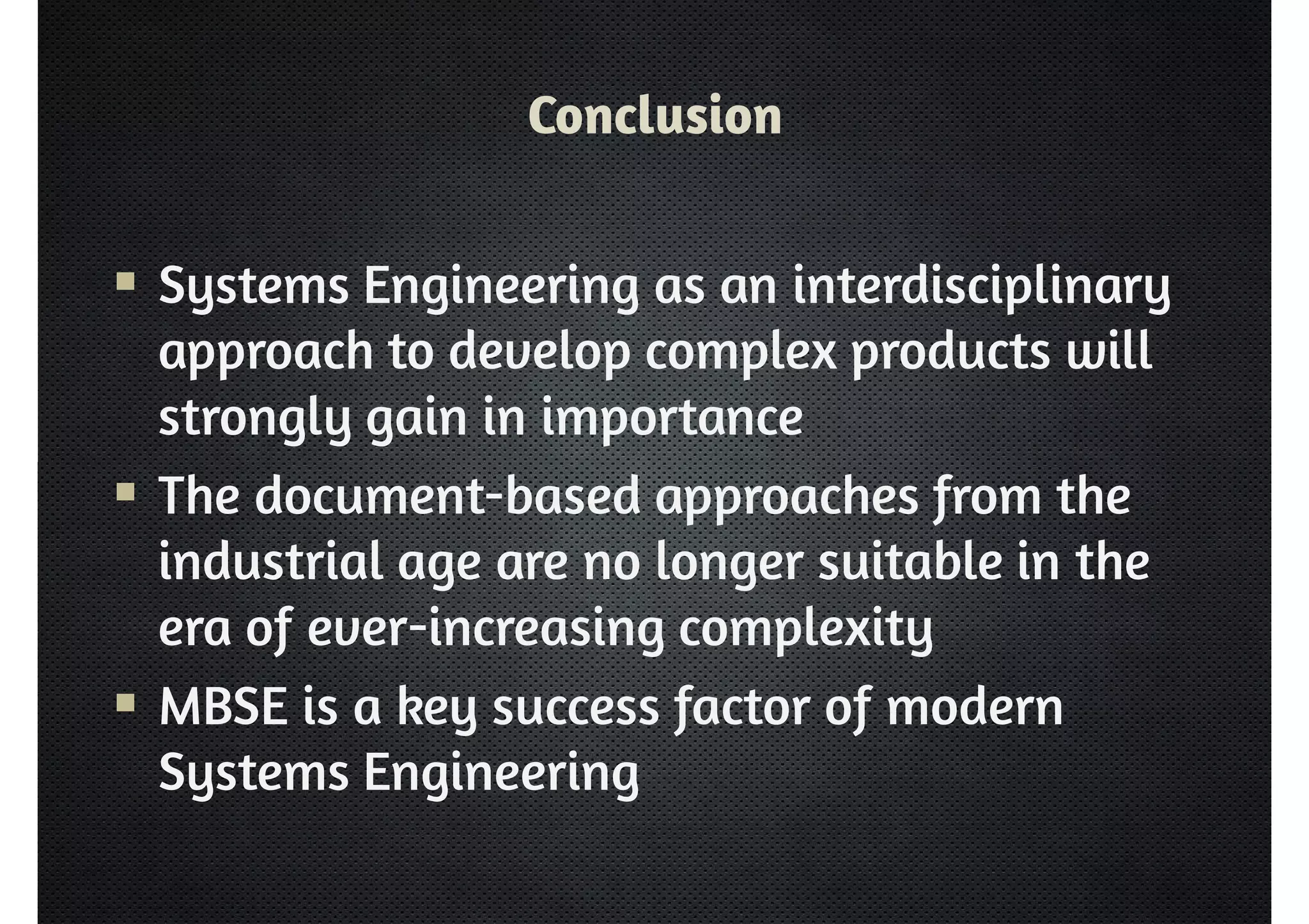 Conclusion 
 Systems Engineering as an interdisciplinary 
approach to develop complex products will 
strongly gain in importance 
 The document-based approaches from the 
industrial age are no longer suitable in the 
era of ever-increasing complexity 
 MBSE is a key success factor of modern 
Systems Engineering 
 