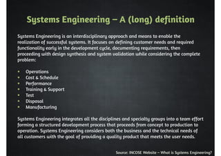Systems Engineering – A (long) definition 
Systems Engineering is an interdisciplinary approach and means to enable the 
realization of successful systems. It focuses on defining customer needs and required 
functionality early in the development cycle, documenting requirements, then 
proceeding with design synthesis and system validation while considering the complete 
problem: 
Source: INCOSE Website – What is Systems Engineering? 
 Operations 
 Cost  Schedule 
 Performance 
 Training  Support 
 Test 
 Disposal 
 Manufacturing 
Systems Engineering integrates all the disciplines and specialty groups into a team effort 
forming a structured development process that proceeds from concept to production to 
operation. Systems Engineering considers both the business and the technical needs of 
all customers with the goal of providing a quality product that meets the user needs. 
 