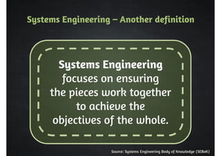 Systems Engineering – Another definition 
Systems Engineering 
focuses on ensuring 
the pieces work together 
to achieve the 
objectives of the whole. 
Source: Systems Engineering Body of Knowledge (SEBoK) 
 
