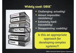 Widely used: DBSE* 
 Challenging: actuality! 
 Almost impossible: 
consistency! 
 Extremely hard: 
traceability! 
 Disappointing: usability! 
Is this an appropriate 
approach for 
developing complex 
systems?! 
*DBMS: Document Based Systems Engineering 
 