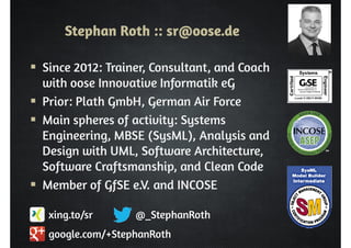 Stephan Roth :: sr@oose.de 
 Since 2012: Trainer, Consultant, and Coach 
with oose Innovative Informatik eG 
 Prior: Plath GmbH, German Air Force 
 Main spheres of activity: Systems 
Engineering, MBSE (SysML), Analysis and 
Design with UML, Software Architecture, 
Software Craftsmanship, and Clean Code 
 Member of GfSE e.V. and INCOSE 
@_StephanRoth 
xing.to/sr 
google.com/+StephanRoth 
 