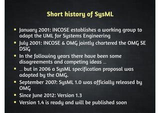 Short history of SysML 
 January 2001: INCOSE establishes a working group to 
adapt the UML for Systems Engineering 
 July 2001: INCOSE  OMG jointly chartered the OMG SE 
DSIG 
 In the following years there have been some 
disagreements and competing ideas … 
 … but in 2006 a SysML specification proposal was 
adopted by the OMG. 
 September 2007: SysML 1.0 was officially released by 
OMG 
 Since June 2012: Version 1.3 
 Version 1.4 is ready and will be published soon 
 