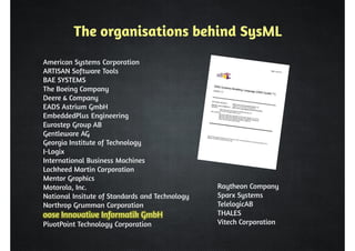 The organisations behind SysML 
American Systems Corporation 
ARTISAN Software Tools 
BAE SYSTEMS 
The Boeing Company 
Deere  Company 
EADS Astrium GmbH 
EmbeddedPlus Engineering 
Eurostep Group AB 
Gentleware AG 
Georgia Institute of Technology 
I-Logix 
International Business Machines 
Lockheed Martin Corporation 
Mentor Graphics 
Motorola, Inc. 
National Insitute of Standards and Technology 
Northrop Grumman Corporation 
oose Innovative Informatik GmbH 
PivotPoint Technology Corporation 
Raytheon Company 
Sparx Systems 
TelelogicAB 
THALES 
Vitech Corporation 
 