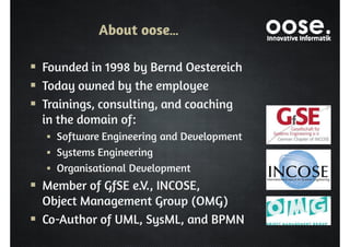 About oose… 
 Founded in 1998 by Bernd Oestereich 
 Today owned by the employee 
 Trainings, consulting, and coaching 
in the domain of: 
 Software Engineering and Development 
 Systems Engineering 
 Organisational Development 
 Member of GfSE e.V., INCOSE, 
Object Management Group (OMG) 
 Co-Author of UML, SysML, and BPMN 
 