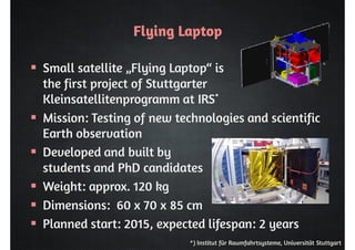 Flying Laptop 
 Small satellite „Flying Laptop“ is 
the first project of Stuttgarter 
Kleinsatellitenprogramm at IRS* 
 Mission: Testing of new technologies and scientific 
Earth observation 
 Developed and built by 
students and PhD candidates 
 Weight: approx. 120 kg 
 Dimensions: 60 x 70 x 85 cm 
 Planned start: 2015, expected lifespan: 2 years 
*) Institut für Raumfahrtsysteme, Universität Stuttgart 
 