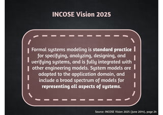INCOSE Vision 2025 
Formal systems modeling is standard practice 
for specifying, analyzing, designing, and 
verifying systems, and is fully integrated with 
other engineering models. System models are 
adapted to the application domain, and 
include a broad spectrum of models for 
representing all aspects of systems. 
Source: INCOSE Vision 2025 (June 2014), page 24 
 