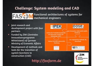 Challenge: System modeling and CAD 
Functional architectures of systems for 
mechanical engineers 
http://fasform.de 
 Joint research and 
development project with four 
partners 
 Funded by ZIM (Zentrales 
Innovationsprogramm 
Mittelstand) of German 
Ministry of Economic Affairs 
 Development of methods and 
tools for the transition of 
system functions to 
construction (CAD) 
 