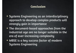 Conclusion 
 Systems Engineering as an interdisciplinary 
approach to develop complex products will 
strongly gain in importance 
 The document-based approaches from the 
industrial age are no longer suitable in the 
era of ever-increasing complexity 
 MBSE is a key success factor of modern 
Systems Engineering 
 