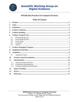 Scientific Working Group on
Digital Evidence
SWGDE Best Practices for Computer Forensics
Version: 3.1 (September 05, 2014)
This document includes a cover page with the SWGDE disclaimer.
Page 3 of 12
SWGDE Best Practices for Computer Forensics
Table of Contents
1. Purpose................................................................................................................................... 4
2. Scope....................................................................................................................................... 4
3. Limitations............................................................................................................................. 4
4. Evidence Collection............................................................................................................... 5
5. Evidence Handling................................................................................................................ 5
6. Evidence Triage/Preview...................................................................................................... 6
6.1 Powered-On Systems...................................................................................................... 6
6.2 Powered Off Systems...................................................................................................... 7
6.3 Loose media.................................................................................................................... 7
6.4 Computers....................................................................................................................... 7
6.5 Servers............................................................................................................................. 7
7. Evidence Packaging /Transport........................................................................................... 7
8. Equipment Preparation........................................................................................................ 8
9. Acquisition............................................................................................................................. 8
9.1 Acquisition Types ........................................................................................................... 9
10. Forensic Analysis/Examination ..................................................................................... 10
11. Documentation ................................................................................................................ 10
11.1 Acquisition Documentation .......................................................................................... 10
11.2 Examination Documentation ........................................................................................ 10
11.3 Evidence Handling Documentation .............................................................................. 11
12. Report of Finding............................................................................................................ 11
13. Review.............................................................................................................................. 11
14. References........................................................................................................................ 11
 