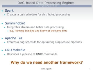 DAG-based Data Processing Engines 
Weaving Dataflows with Silk 
l Spark 
l Creates a task schedule for distributed processing 
l Summingbird 
l Integrates stream and batch data processing 
l e.g. Running Scalding and Storm at the same time 
l Apache Tez 
l Creates a dag schedule for optimizing MapReduce pipelines 
l GNU Makefile 
l Describes a pipeline of UNIX commands 
Why do we need another framework? 
xerial.org/silk11 
 