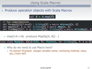 Using Scala Macros 
Weaving Dataflows with Silk 
l Produce operation objects with Scala Macros 
l map(f:A=B) produces MapOp[A, B](…) 
l Why do we need to use Macro here? 
l To extract FContext (target variable name, enclosing method, class, 
etc.) from AST. 
xerial.org/silk23 
 